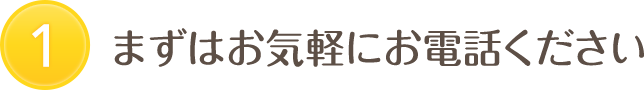 1 まずはお気軽にお電話ください